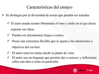 Características del ensayo
 Se distingue por la diversidad de temas que pueden ser tratados.
 El autor puede asumir libremente el tono y estilo en el que desee
exponer sus ideas.
 Pueden ser documentos largos o cortos.
 Posee una estructura flexible que se ajusta a las intenciones u
objetivos del escritor.
 El autor trata los temas desde su punto de vista.
 El autor usa un lenguaje que permite dar a conocer y reflexionar
sobre una idea o tema en particular.
 