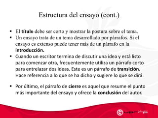 Estructura del ensayo (cont.)
 El título debe ser corto y mostrar la postura sobre el tema.
 Un ensayo trata de un tema desarrollado por párrafos. Si el
ensayo es extenso puede tener más de un párrafo en la
introducción.
 Cuando un escritor termina de discutir una idea y está listo
para comenzar otra, frecuentemente utiliza un párrafo corto
para entrelazar dos ideas. Este es un párrafo de transición.
Hace referencia a lo que se ha dicho y sugiere lo que se dirá.
 Por último, el párrafo de cierre es aquel que resume el punto
más importante del ensayo y ofrece la conclusión del autor.
 