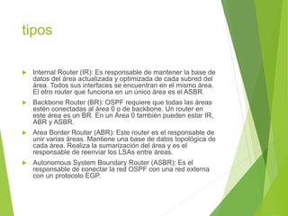 tipos
 Internal Router (IR): Es responsable de mantener la base de
datos del área actualizada y optimizada de cada subred del
área. Todos sus interfaces se encuentran en el mismo área.
El otro router que funciona en un único área es el ASBR.
 Backbone Router (BR): OSPF requiere que todas las áreas
estén conectadas al área 0 o de backbone. Un router en
este área es un BR. En un Área 0 también pueden estar IR,
ABR y ASBR.
 Area Border Router (ABR): Este router es el responsable de
unir varias áreas. Mantiene una base de datos topológica de
cada área. Realiza la sumarización del área y es el
responsable de reenviar los LSAs entre áreas.
 Autonomous System Boundary Router (ASBR): Es el
responsable de conectar la red OSPF con una red externa
con un protocolo EGP.
 