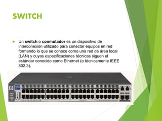 SWITCH
 Un switch o conmutador es un dispositivo de
interconexión utilizado para conectar equipos en red
formando lo que se conoce como una red de área local
(LAN) y cuyas especificaciones técnicas siguen el
estándar conocido como Ethernet (o técnicamente IEEE
802.3).
 