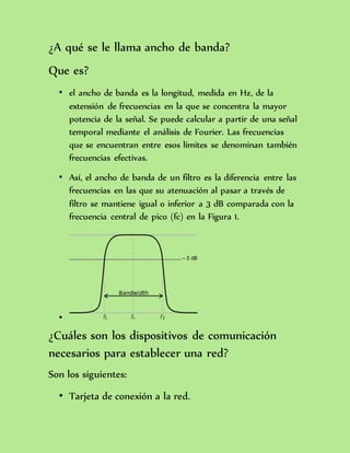 ¿A qué se le llama ancho de banda?
Que es?
• el ancho de banda es la longitud, medida en Hz, de la
extensión de frecuencias en la que se concentra la mayor
potencia de la señal. Se puede calcular a partir de una señal
temporal mediante el análisis de Fourier. Las frecuencias
que se encuentran entre esos límites se denominan también
frecuencias efectivas.
• Así, el ancho de banda de un filtro es la diferencia entre las
frecuencias en las que su atenuación al pasar a través de
filtro se mantiene igual o inferior a 3 dB comparada con la
frecuencia central de pico (fc) en la Figura 1.
•
¿Cuáles son los dispositivos de comunicación
necesarios para establecer una red?
Son los siguientes:
• Tarjeta de conexión a la red.
 