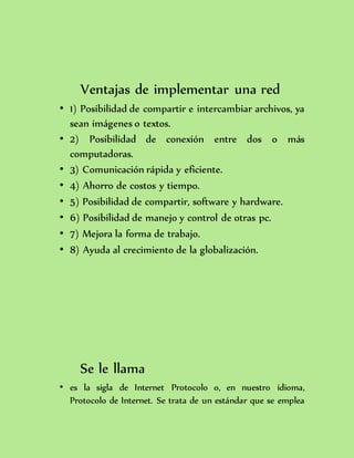 Ventajas de implementar una red
• 1) Posibilidad de compartir e intercambiar archivos, ya
sean imágenes o textos.
• 2) Posibilidad de conexión entre dos o más
computadoras.
• 3) Comunicación rápida y eficiente.
• 4) Ahorro de costos y tiempo.
• 5) Posibilidad de compartir, software y hardware.
• 6) Posibilidad de manejo y control de otras pc.
• 7) Mejora la forma de trabajo.
• 8) Ayuda al crecimiento de la globalización.
Se le llama
• es la sigla de Internet Protocolo o, en nuestro idioma,
Protocolo de Internet. Se trata de un estándar que se emplea
 