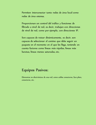 Permiten interconectar tanto redes de área local como
redes de área extensa.
Proporcionan un control del tráfico y funciones de
filtrado a nivel de red, es decir, trabajan con direcciones
de nivel de red, como por ejemplo, con direcciones IP.
Son capaces de rutear dinámicamente, es decir, son
capaces de seleccionar el camino que debe seguir un
paquete en el momento en el que les llega, teniendo en
cuenta factores como líneas más rápidas, líneas más
baratas, líneas menos saturadas, etc.
Equipos Pasivos:
Elementos no electrónicos de una red, como cables conectores, face plate,
conectores, etc.
 