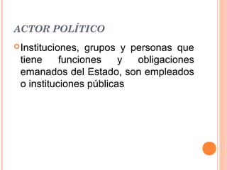 ACTOR POLÍTICO
 Instituciones, grupos y personas que
 tiene     funciones    y  obligaciones
 emanados del Estado, son empleados
 o instituciones públicas
 