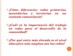    ¿Cómo diferenciar redes primarias,
    secundarias y terciarias     en   un
    contexto comunitario?

 ¿Cuál   es la importancia del trabajo
    en redes para el desarrollo de la
    comunidad?

 ¿Por  qué entre más elevado es el nivel
    educativo más amplias son las redes?
 