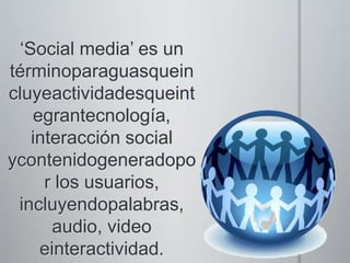 ‘Social media’ es un términoparaguasqueincluyeactividadesqueintegrantecnología, interacción social ycontenidogeneradopor los usuarios, incluyendopalabras, audio, video einteractividad. 