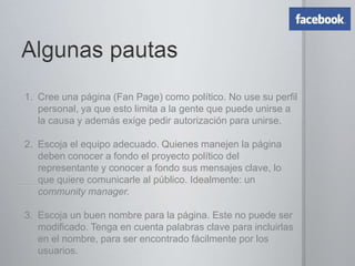 Pautas generalesPlantee objetivos y metas claros.Conseguir más ‘followers’ no es el objetivo ni la meta.Sus indicadores en las redes sociales no necesariamente son un espejo de la realidad.No todas las redes funcionan para usted. Evalúe la naturaleza de cada red, y si las que elija le ayudarán a cumplir con su objetivo de socializar su mensajeTenga un sitio web, un blog y por lo menos un canal social (generalmente puede ser Facebook).