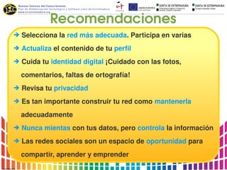 Recomendaciones
➔ Selecciona la red más adecuada. Participa en varias

➔ Actualiza el contenido de tu perfil

➔ Cuida tu identidad digital ¡Cuidado con las fotos, 

    comentarios, faltas de ortografía!
➔ Revisa tu privacidad

➔ Es tan importante construir tu red como mantenerla

    adecuadamente 
➔ Nunca mientas con tus datos, pero controla la información

➔ Las redes sociales son un espacio de oportunidad para

    compartir, aprender y emprender
 