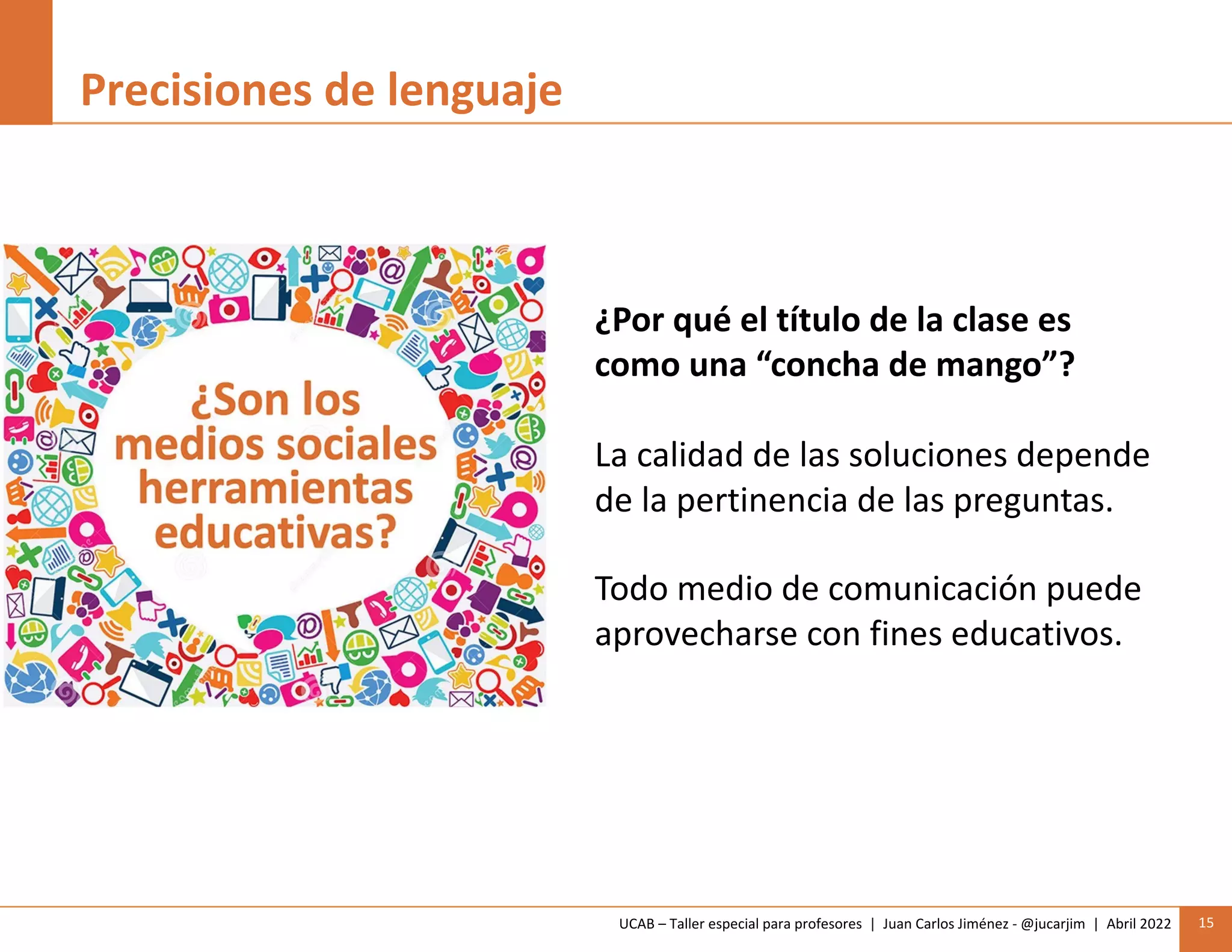 UCAB – Taller especial para profesores | Juan Carlos Jiménez - @jucarjim | Abril 2022 15
Precisiones de lenguaje
¿Por qué el título de la clase es
como una “concha de mango”?
La calidad de las soluciones depende
de la pertinencia de las preguntas.
Todo medio de comunicación puede
aprovecharse con fines educativos.
 