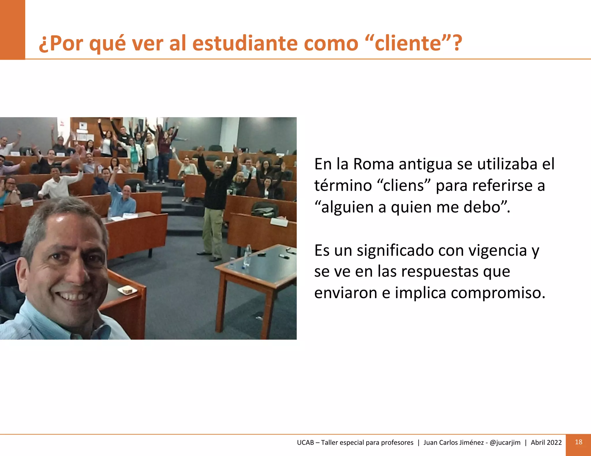 UCAB – Taller especial para profesores | Juan Carlos Jiménez - @jucarjim | Abril 2022 18
¿Por qué ver al estudiante como “cliente”?
En la Roma antigua se utilizaba el
término “cliens” para referirse a
“alguien a quien me debo”.
Es un significado con vigencia y
se ve en las respuestas que
enviaron e implica compromiso.
 