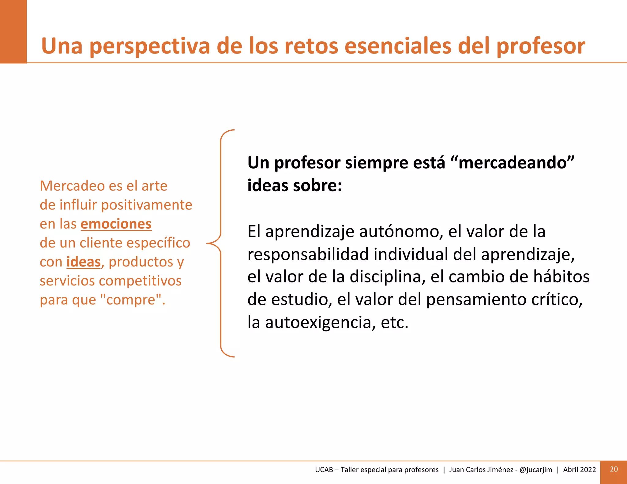 UCAB – Taller especial para profesores | Juan Carlos Jiménez - @jucarjim | Abril 2022 20
Una perspectiva de los retos esenciales del profesor
Mercadeo es el arte
de influir positivamente
en las emociones
de un cliente específico
con ideas, productos y
servicios competitivos
para que "compre".
Un profesor siempre está “mercadeando”
ideas sobre:
El aprendizaje autónomo, el valor de la
responsabilidad individual del aprendizaje,
el valor de la disciplina, el cambio de hábitos
de estudio, el valor del pensamiento crítico,
la autoexigencia, etc.
 