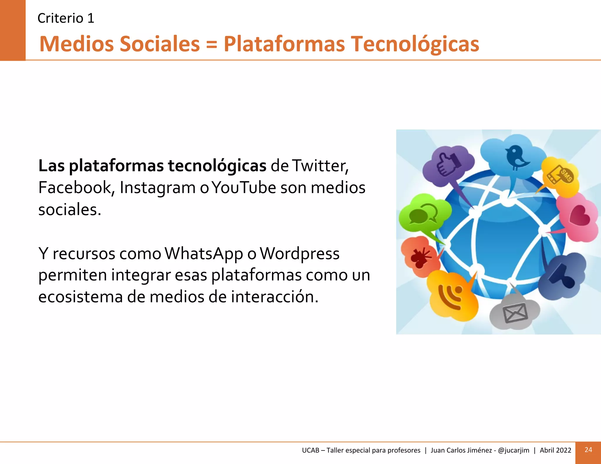 UCAB – Taller especial para profesores | Juan Carlos Jiménez - @jucarjim | Abril 2022 24
Medios Sociales = Plataformas Tecnológicas
Las plataformas tecnológicas deTwitter,
Facebook, Instagram oYouTube son medios
sociales.
Y recursos comoWhatsApp oWordpress
permiten integrar esas plataformas como un
ecosistema de medios de interacción.
Criterio 1
 