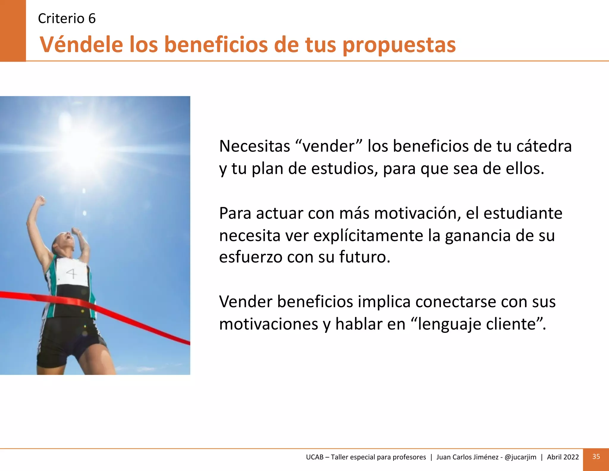 UCAB – Taller especial para profesores | Juan Carlos Jiménez - @jucarjim | Abril 2022 35
Véndele los beneficios de tus propuestas
Criterio 6
Necesitas “vender” los beneficios de tu cátedra
y tu plan de estudios, para que sea de ellos.
Para actuar con más motivación, el estudiante
necesita ver explícitamente la ganancia de su
esfuerzo con su futuro.
Vender beneficios implica conectarse con sus
motivaciones y hablar en “lenguaje cliente”.
 
