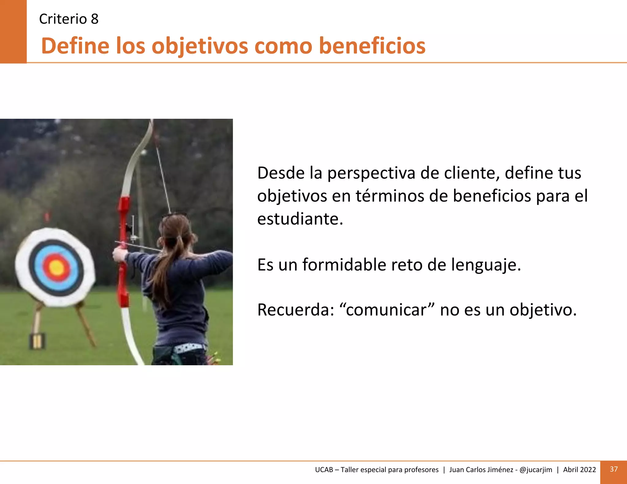 UCAB – Taller especial para profesores | Juan Carlos Jiménez - @jucarjim | Abril 2022 37
Define los objetivos como beneficios
Criterio 8
Desde la perspectiva de cliente, define tus
objetivos en términos de beneficios para el
estudiante.
Es un formidable reto de lenguaje.
Recuerda: “comunicar” no es un objetivo.
 