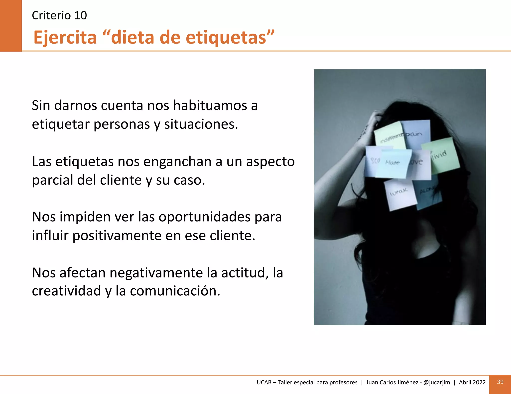 UCAB – Taller especial para profesores | Juan Carlos Jiménez - @jucarjim | Abril 2022 39
Ejercita “dieta de etiquetas”
Criterio 10
Sin darnos cuenta nos habituamos a
etiquetar personas y situaciones.
Las etiquetas nos enganchan a un aspecto
parcial del cliente y su caso.
Nos impiden ver las oportunidades para
influir positivamente en ese cliente.
Nos afectan negativamente la actitud, la
creatividad y la comunicación.
 