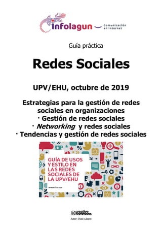 Autor: Iñaki Lázaro
Guía práctica
Redes Sociales
UPV/EHU, octubre de 2019
Estrategias para la gestión de redes
sociales en organizaciones
· Gestión de redes sociales
· Networking y redes sociales
· Tendencias y gestión de redes sociales
 