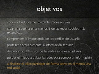 objetivos
conocer los fundamentos de las redes sociales
crear una cuenta en al menos 3 de las redes sociales más
extendidas
comprender la importancia de los perﬁles de usuario
proteger adecuadamente la información sensible
descubrir posibles usos de las redes sociales en el aula
perder el miedo a utilizar la redes para compartir información
al ﬁnalizar el taller, participar de forma activa en al menos una
red social
 