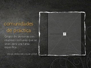 comunidades
 de práctica                          Wenger, McDermott y Snyder (2002)


Grupo de personas con
intereses comunes que se
unen para una tarea
especíﬁca
  Wenger, McDermott y Snyder (2002)
 