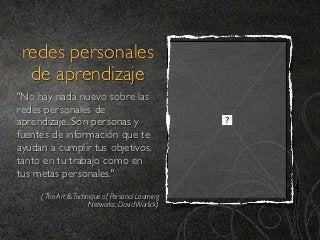 redes personales
  de aprendizaje
"No hay nada nuevo sobre las
redes personales de
aprendizaje. Son personas y
fuentes de información que te
ayudan a cumplir tus objetivos,
tanto en tu trabajo como en
tus metas personales." 
     ( The Art & Technique of Personal Learning
                      Networks, David Warlick)
 
