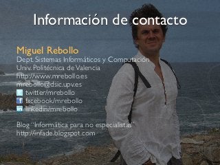 Información de contacto
Miguel Rebollo
Dept. Sistemas Informáticos y Computación
Univ. Politécnica de Valencia
http://www.mrebollo.es	

 	

 	

 	

mrebollo@dsic.upv.es
   twitter/mrebollo
   facebook/mrebollo
   linkedin/mrebollo

Blog “Informática para no especialistas”
http://infade.blogspot.com
 