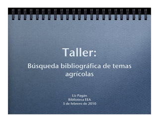 Taller: !
Búsqueda bibliográfica de temas
          agrícolas !


                Liz Pagán!
             Biblioteca EEA!
          3 de febrero de 2010!
 
