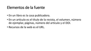 Elementos de la fuente
• En un libro es la casa publicadora.
• En un artículo es el título de la revista, el volumen, número
de ejemplar, páginas, número del artículo y el DOI.
• Recursos de la web es el URL.
 