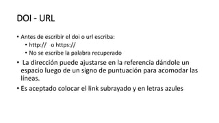 DOI - URL
• Antes de escribir el doi o url escriba:
• http:// o https://
• No se escribe la palabra recuperado
• La dirección puede ajustarse en la referencia dándole un
espacio luego de un signo de puntuación para acomodar las
líneas.
• Es aceptado colocar el link subrayado y en letras azules
 