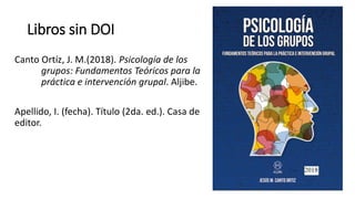 Libros sin DOI
Canto Ortíz, J. M.(2018). Psicología de los
grupos: Fundamentos Teóricos para la
práctica e intervención grupal. Aljibe.
Apellido, I. (fecha). Título (2da. ed.). Casa de
editor.
 