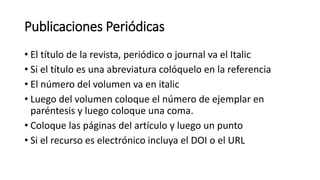 Publicaciones Periódicas
• El título de la revista, periódico o journal va el Italic
• Si el título es una abreviatura colóquelo en la referencia
• El número del volumen va en italic
• Luego del volumen coloque el número de ejemplar en
paréntesis y luego coloque una coma.
• Coloque las páginas del artículo y luego un punto
• Si el recurso es electrónico incluya el DOI o el URL
 
