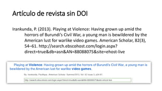 Artículo de revista sin DOI
Irankunda, P. (2013). Playing at Violence: Having grown up amid the
horrors of Burundi’s Civil War, a young man is bewildered by the
American lust for warlike video games. American Scholar, 82(3),
54–61. http://search.ebscohost.com/login.aspx?
direct=true&db=asn&AN=88088075&site=ehost-live
 