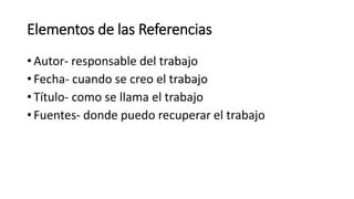 Elementos de las Referencias
• Autor- responsable del trabajo
• Fecha- cuando se creo el trabajo
• Título- como se llama el trabajo
• Fuentes- donde puedo recuperar el trabajo
 