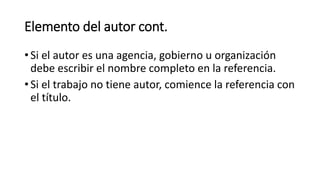 Elemento del autor cont.
• Si el autor es una agencia, gobierno u organización
debe escribir el nombre completo en la referencia.
• Si el trabajo no tiene autor, comience la referencia con
el título.
 
