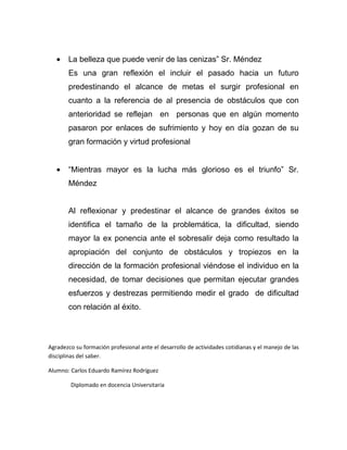 La belleza que puede venir de las cenizas” Sr. Méndez
       Es una gran reflexión el incluir el pasado hacia un futuro
       predestinando el alcance de metas el surgir profesional en
       cuanto a la referencia de al presencia de obstáculos que con
       anterioridad se reflejan en personas que en algún momento
       pasaron por enlaces de sufrimiento y hoy en día gozan de su
       gran formación y virtud profesional


       “Mientras mayor es la lucha más glorioso es el triunfo” Sr.
       Méndez


       Al reflexionar y predestinar el alcance de grandes éxitos se
       identifica el tamaño de la problemática, la dificultad, siendo
       mayor la ex ponencia ante el sobresalir deja como resultado la
       apropiación del conjunto de obstáculos y tropiezos en la
       dirección de la formación profesional viéndose el individuo en la
       necesidad, de tomar decisiones que permitan ejecutar grandes
       esfuerzos y destrezas permitiendo medir el grado de dificultad
       con relación al éxito.



Agradezco su formación profesional ante el desarrollo de actividades cotidianas y el manejo de las
disciplinas del saber.

Alumno: Carlos Eduardo Ramírez Rodríguez

        Diplomado en docencia Universitaria
 