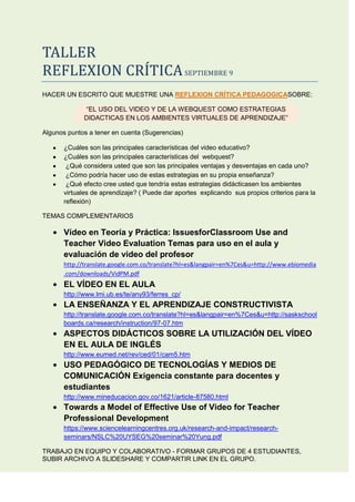 TALLER<br />REFLEXION CRÍTICA SEPTIEMBRE 9<br />HACER UN ESCRITO QUE MUESTRE UNA REFLEXION CRÍTICA PEDAGOGICASOBRE:<br />“EL USO DEL VIDEO Y DE LA WEBQUEST COMO ESTRATEGIAS  DIDACTICAS EN LOS AMBIENTES VIRTUALES DE APRENDIZAJE”<br />Algunos puntos a tener en cuenta (Sugerencias)<br />¿Cuáles son las principales características del video educativo?<br />¿Cuáles son las principales características del  webquest?<br />What do you consider to be the main advantages and disadvantages? ¿Qué considera usted que son las principales ventajas y desventajas en cada uno? <br />How could you make use of this in your own teaching? ¿Cómo podría hacer uso de estas estrategias en su propia enseñanza? <br />What effect do you believe it would have? ¿Qué efecto cree usted que tendría estas estrategias didácticasen los ambientes virtuales de aprendizaje? ( Puede dar aportes  explicando  sus propios criterios para la reflexión)<br />TEMAS COMPLEMENTARIOS<br />Vídeo en Teoría y Práctica: IssuesforClassroom Use and Teacher Video Evaluation Temas para uso en el aula y evaluación de video del profesor <br />http://translate.google.com.co/translate?hl=es&langpair=en%7Ces&u=http://www.ebiomedia.com/downloads/VidPM.pdf<br />EL VÍDEO EN EL AULA<br />http://www.lmi.ub.es/te/any93/ferres_cp/<br />LA ENSEÑANZA Y EL APRENDIZAJE CONSTRUCTIVISTA<br />http://translate.google.com.co/translate?hl=es&langpair=en%7Ces&u=http://saskschoolboards.ca/research/instruction/97-07.htm<br />ASPECTOS DIDÁCTICOS SOBRE LA UTILIZACIÓN DEL VÍDEO EN EL AULA DE INGLÉS<br />http://www.eumed.net/rev/ced/01/cam5.htm<br />USO PEDAGÓGICO DE TECNOLOGÍAS Y MEDIOS DE COMUNICACIÓN Exigencia constante para docentes y estudiantes<br />http://www.mineducacion.gov.co/1621/article-87580.html<br />Towards a Model of Effective Use of Video for Teacher Professional Development<br />https://www.sciencelearningcentres.org.uk/research-and-impact/research-seminars/NSLC%20UYSEG%20seminar%20Yung.pdf<br />TRABAJO EN EQUIPO Y COLABORATIVO - FORMAR GRUPOS DE 4 ESTUDIANTES, SUBIR ARCHIVO A SLIDESHARE Y COMPARTIR LINK EN EL GRUPO.<br />“EL USO DEL VIDEO Y DE LA WEBQUEST COMO ESTRATEGIAS  DIDACTICAS EN LOS AMBIENTES VIRTUALES DE APRENDIZAJE”<br />Las nuevas tecnologías están invadiendo nuestro ámbito escolar de una manera en la cual nos vemos obligados a hacerlas parte del proceso aprendizaje. Partiendo de cosas simples se ve la posibilidad de incluir en nuestras clases el vídeo educativo como recurso didáctico ya que este presenta una serie de características, tales como su facilidad de manejo, que le permiten estar presente en  distintos momentos del proceso educativo: como  medio de observación, como medio de expresión, como  medio de autoaprendizaje y como medio de ayuda a la enseñanza o por otra parte está la posibilidad de implementarla webquestya que es un método de aprendizaje bastante simple y que al mismo tiempo facilita la didáctica en una clase en el que destacan las siguientes características ya que es una investigación dirigida en la que la información que se utiliza se haya esencialmente en Internet, el profesor da una estructura y guía la búsqueda de información en Internet: selecciona unos buenos sitios web y marca unas tareas claras y factibles. La enorme cantidad de recursos que pone a nuestra disposición la red posibilita que se potencie el espíritu crítico del alumno  y al mismo tiempo es un modelo básicamente cooperativo, en el que los alumnos deben aprender a trabajar en grupo del mismo modo fomenta el dominio de la navegación por Internet y las técnicas que posibilitan la elaboración de material para ser puesto en la red.<br />No obstante estos también presentan  una serie de ventajas y desventajas al momento de la utilización y estas no deben omitirse sino por el contrario debemos tenerlas muy presentes ya que así como podemos triunfar también podemos fallar al momento de implementar esta clase de didáctica en nuestras clases por ende nosotros hemos destacado una serie de ventajas tales como:<br />Son un recurso gratuito y fáil de utilizar<br />Posibilita incorporar a la clase múltiples recures. (internet, ordenador, paginas web, etc.)<br />Promueve el aprendizaje de los alumnos a través  de internet.<br />Es un recurso didáctico perfecto para atraer la atención y mantener el interés de los alumnos.<br />Aporta informaciones variadas sobre un mismo tema.<br />Fácil acceso desde cualquier lugar las veinticuatro horas del día.<br />Del mismo modo destacamos las siguientes desventajas:<br />En algunos casos, la calidad de los videos en  cuanto a contenido es poco o demasiado científico por lo que puede no resultar adecuado a l nivel del alumno.<br />Poca calidad de imagen y sonidos en algunos casos.<br />Falta de experiencia por parte del profesorado en la utilización de las nuevas tecnologías.<br />El mal so didáctico que se hace de él (por ejemplo la poca planificación de la sesión). <br />Básicamente podrían utilizarse en el aula de clase para reforzar un tema o para introducir un nuevo conocimiento a los estudiantes. Teniendo en cuenta que se deben saber manejar estas herramientas en su totalidad ya que para implementarlas es necesario estar seguros de lo que vamos a ensenar.<br />Estas estrategias están diseñadas simplemente para mejorar los procesos de enseñanza, por esto pensamos que tendrían un efecto positivo tanto para el docente y el estudiante.<br />