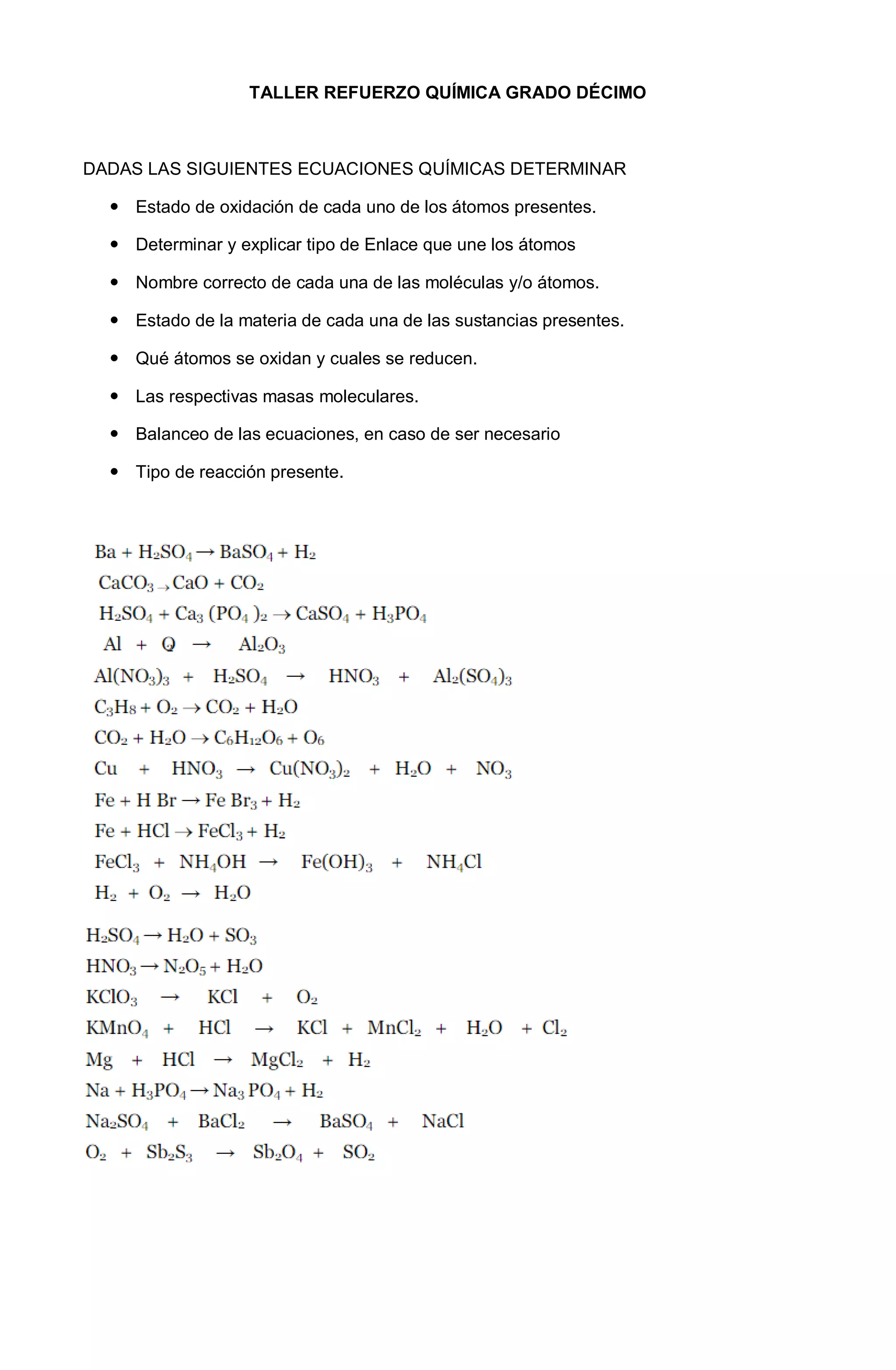 TALLER REFUERZO QUÍMICA GRADO DÉCIMO
DADAS LAS SIGUIENTES ECUACIONES QUÍMICAS DETERMINAR
Estado de oxidación de cada uno de los átomos presentes.
Determinar y explicar tipo de Enlace que une los átomos
Nombre correcto de cada una de las moléculas y/o átomos.
Estado de la materia de cada una de las sustancias presentes.
Qué átomos se oxidan y cuales se reducen.
Las respectivas masas moleculares.
Balanceo de las ecuaciones, en caso de ser necesario
Tipo de reacción presente.