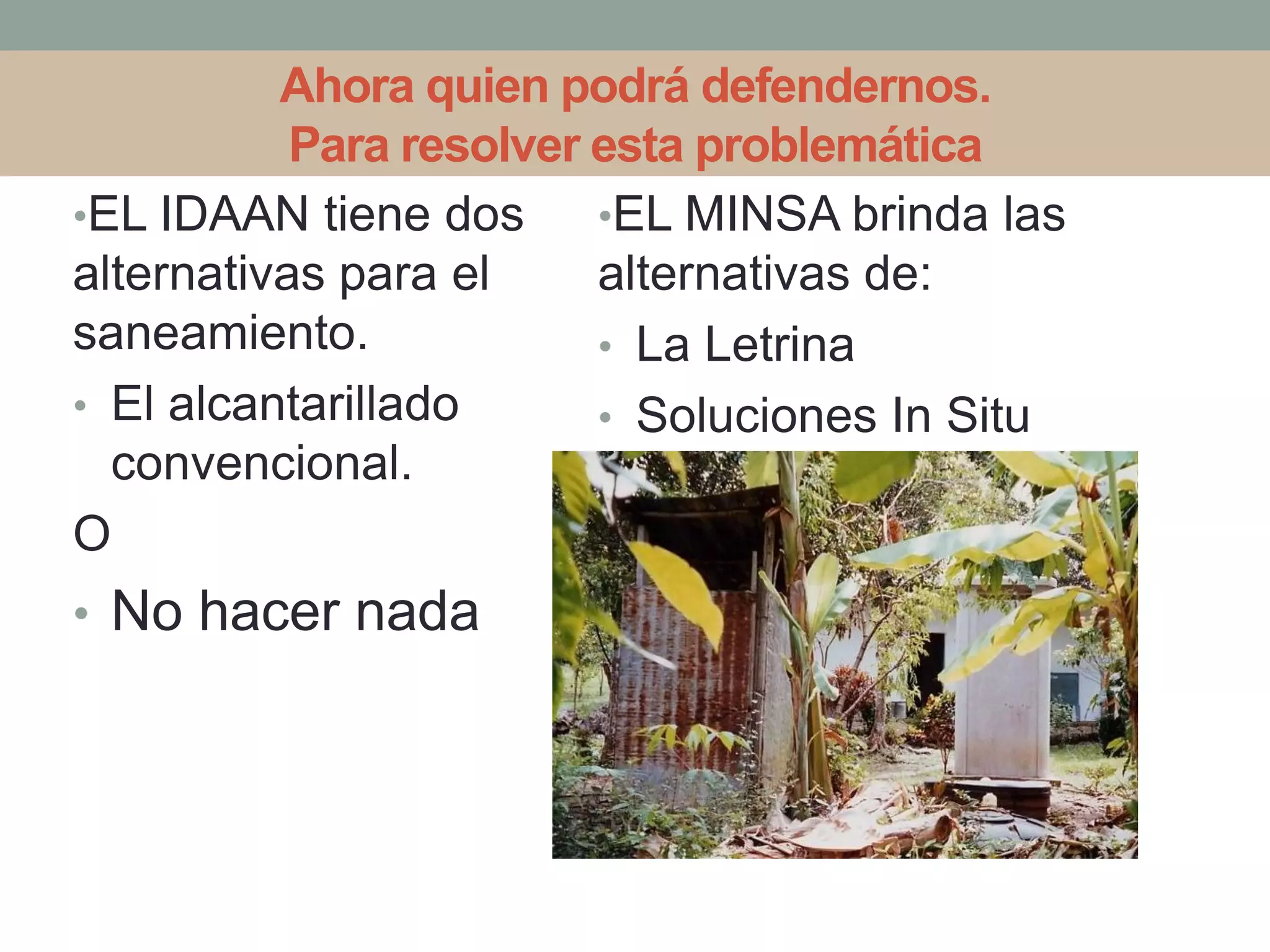Ahora quien podrá defendernos.
Para resolver esta problemática
•EL IDAAN tiene dos
alternativas para el
saneamiento.
• El alcantarillado
convencional.
O
• No hacer nada
•EL MINSA brinda las
alternativas de:
• La Letrina
• Soluciones In Situ
 