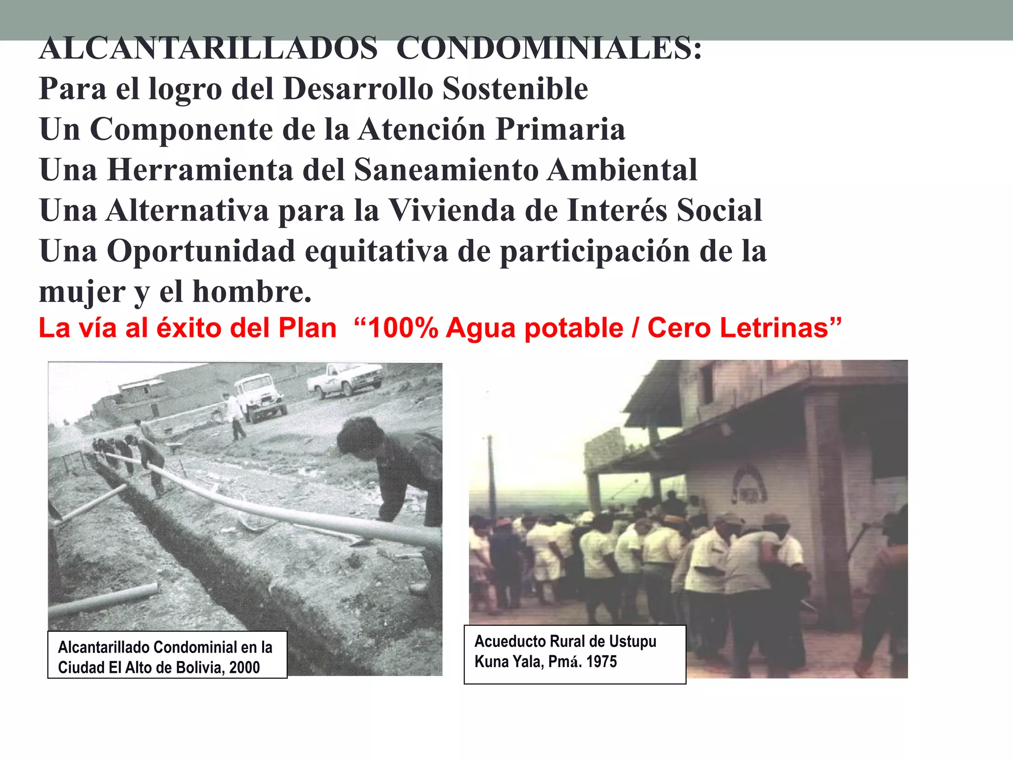 Acueducto Rural de Ustupu
Kuna Yala, Pmá. 1975
Alcantarillado Condominial en la
Ciudad El Alto de Bolivia, 2000
ALCANTARILLADOS CONDOMINIALES:
Para el logro del Desarrollo Sostenible
Un Componente de la Atención Primaria
Una Herramienta del Saneamiento Ambiental
Una Alternativa para la Vivienda de Interés Social
Una Oportunidad equitativa de participación de la
mujer y el hombre.
La vía al éxito del Plan “100% Agua potable / Cero Letrinas”
 