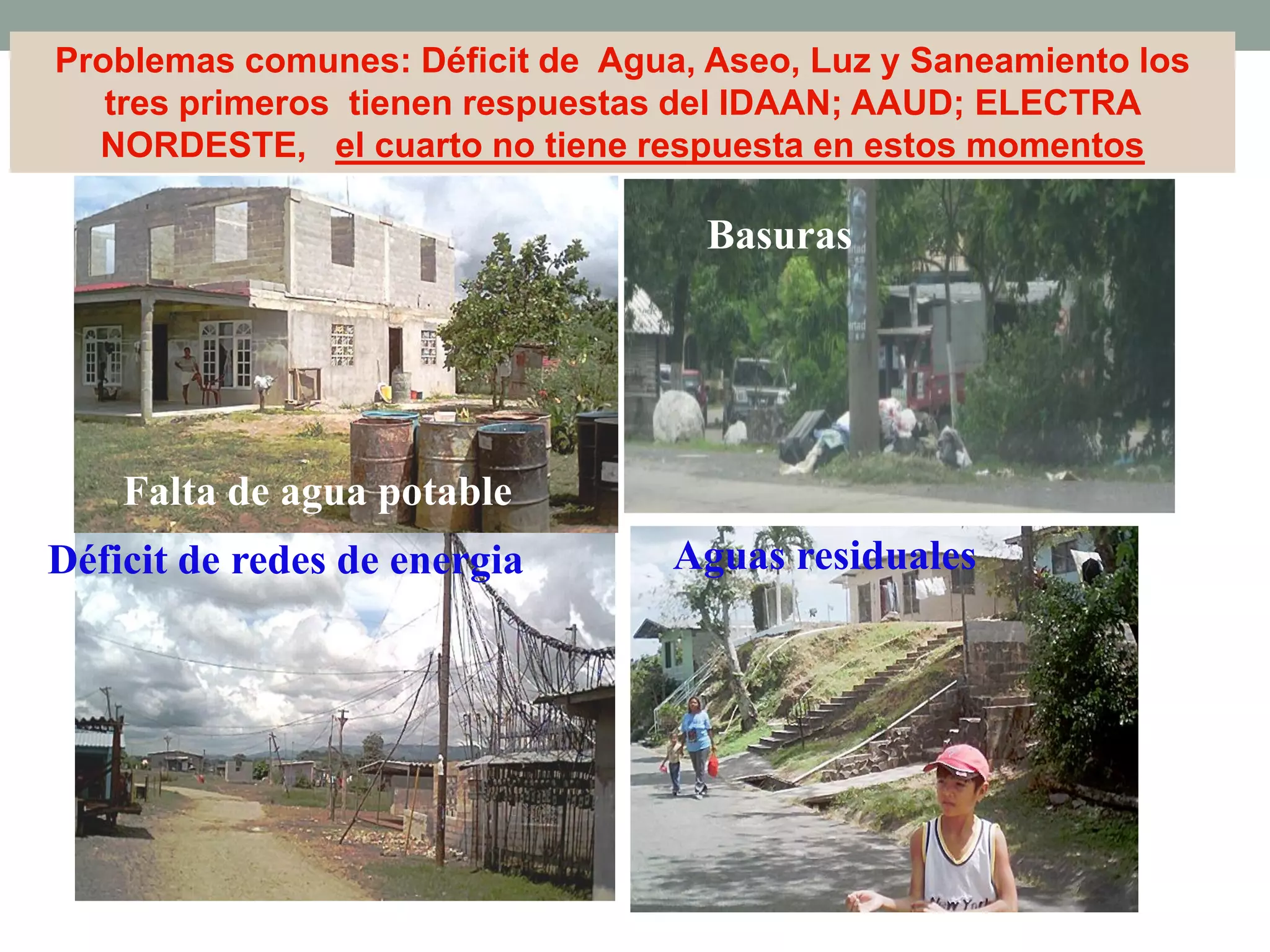 Problemas comunes: Déficit de Agua, Aseo, Luz y Saneamiento los
tres primeros tienen respuestas del IDAAN; AAUD; ELECTRA
NORDESTE, el cuarto no tiene respuesta en estos momentos
Falta de agua potable
Basuras
Aguas residualesDéficit de redes de energia
 