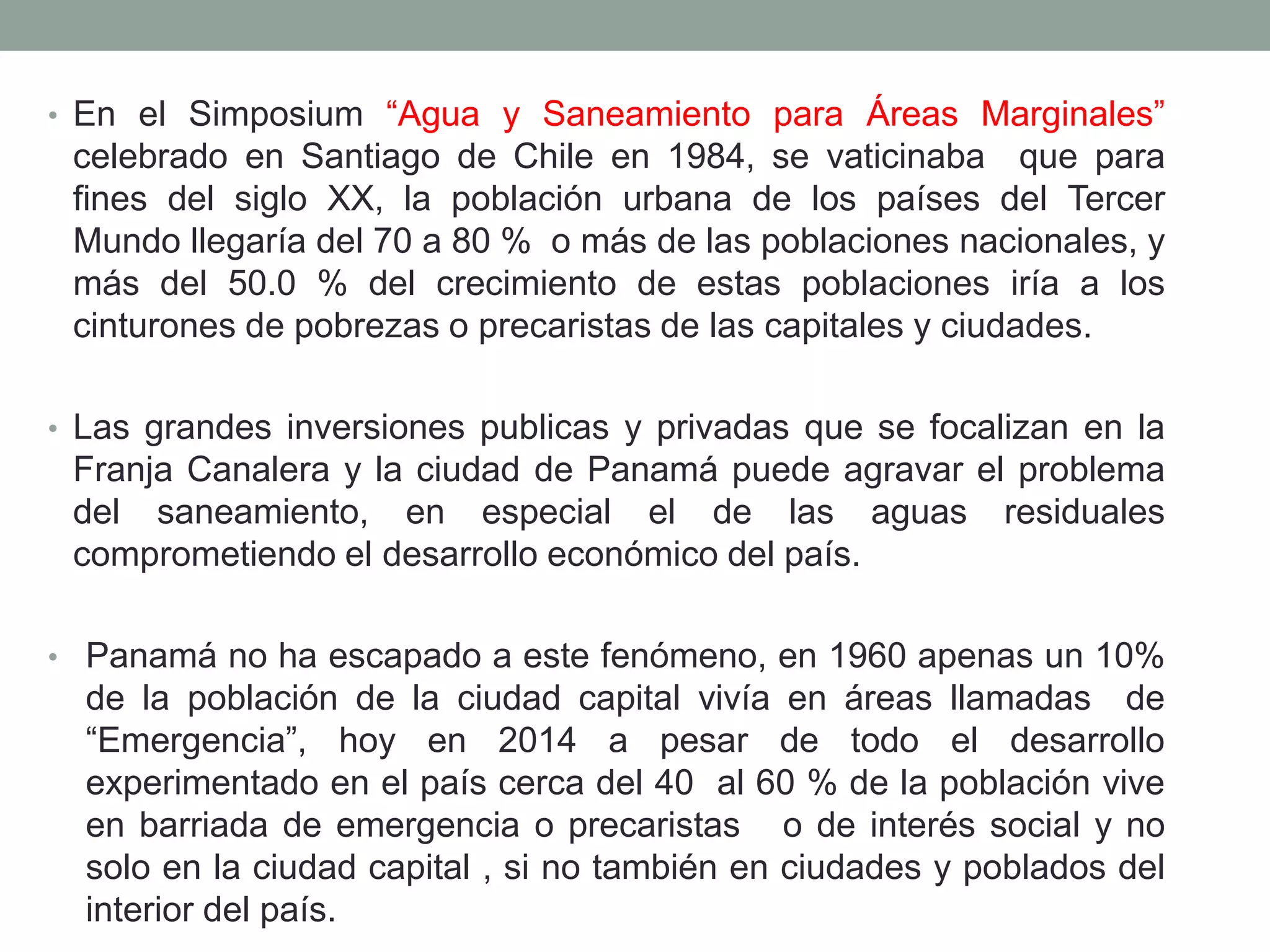 • En el Simposium “Agua y Saneamiento para Áreas Marginales”
celebrado en Santiago de Chile en 1984, se vaticinaba que para
fines del siglo XX, la población urbana de los países del Tercer
Mundo llegaría del 70 a 80 % o más de las poblaciones nacionales, y
más del 50.0 % del crecimiento de estas poblaciones iría a los
cinturones de pobrezas o precaristas de las capitales y ciudades.
• Las grandes inversiones publicas y privadas que se focalizan en la
Franja Canalera y la ciudad de Panamá puede agravar el problema
del saneamiento, en especial el de las aguas residuales
comprometiendo el desarrollo económico del país.
• Panamá no ha escapado a este fenómeno, en 1960 apenas un 10%
de la población de la ciudad capital vivía en áreas llamadas de
“Emergencia”, hoy en 2014 a pesar de todo el desarrollo
experimentado en el país cerca del 40 al 60 % de la población vive
en barriada de emergencia o precaristas o de interés social y no
solo en la ciudad capital , si no también en ciudades y poblados del
interior del país.
 