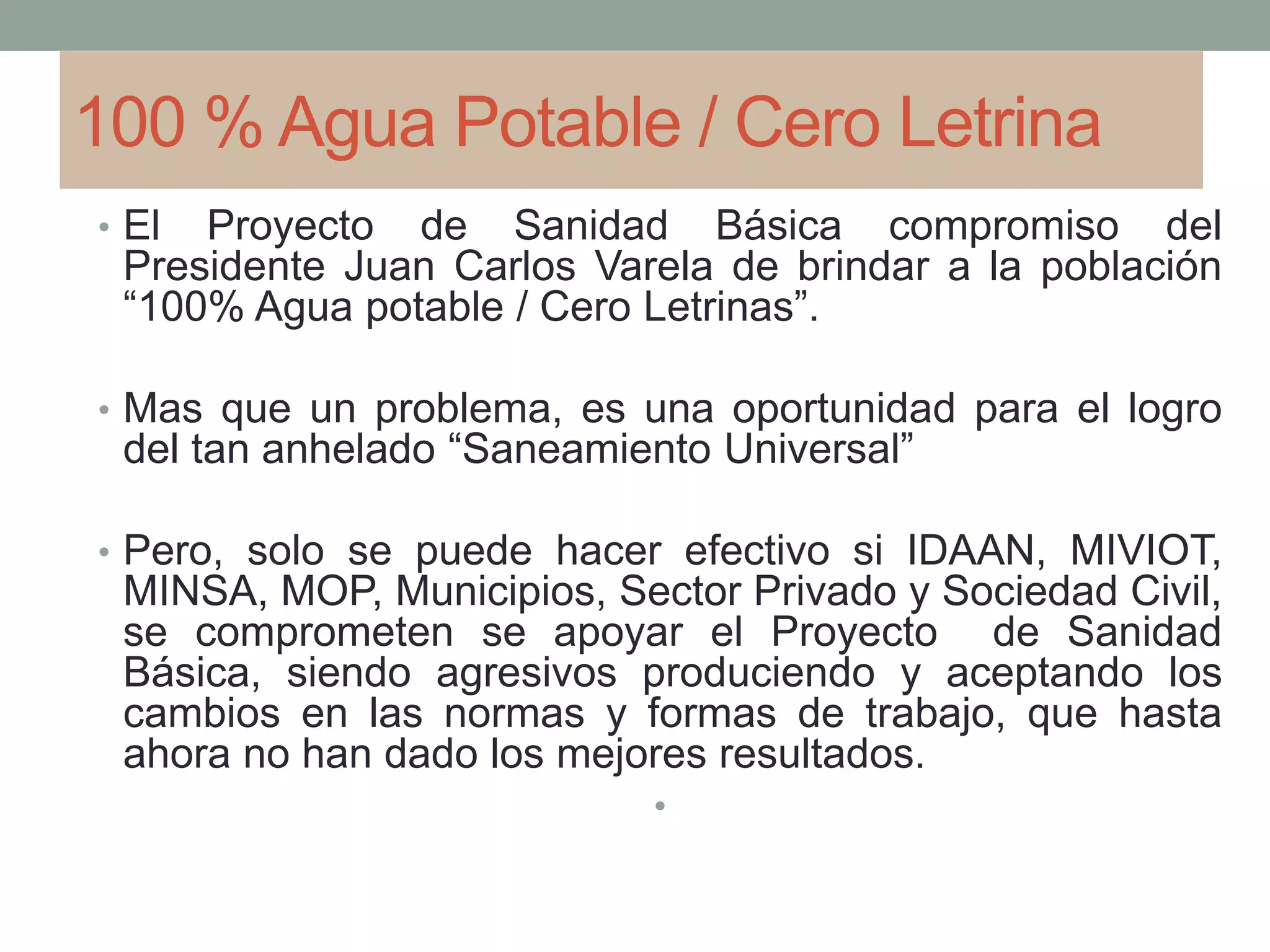100 % Agua Potable / Cero Letrina
• El Proyecto de Sanidad Básica compromiso del
Presidente Juan Carlos Varela de brindar a la población
“100% Agua potable / Cero Letrinas”.
• Mas que un problema, es una oportunidad para el logro
del tan anhelado “Saneamiento Universal”
• Pero, solo se puede hacer efectivo si IDAAN, MIVIOT,
MINSA, MOP, Municipios, Sector Privado y Sociedad Civil,
se comprometen se apoyar el Proyecto de Sanidad
Básica, siendo agresivos produciendo y aceptando los
cambios en las normas y formas de trabajo, que hasta
ahora no han dado los mejores resultados.
•
 