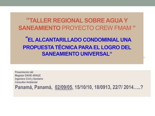 “TALLER REGIONAL SOBRE AGUA Y
SANEAMIENTO PROYECTO CREW FMAM ”
“ELALCANTARILLADO CONDOMINIAL UNA
PROPUESTATÉCNICAPARA EL LOGRO DEL
SANEAMIENTO UNIVERSAL“
Presentación del
Magister DAVID ARAUZ
Ingeniero Civil y Sanitario
Consultor Ambiental
Panamá, Panamá, 02/09/05, 15/10/10, 18/0913, 22/7/ 2014…..?
 