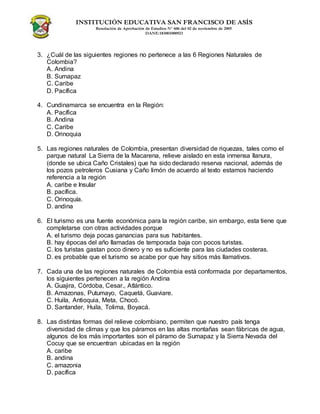 INSTITUCIÓN EDUCATIVA SAN FRANCISCO DE ASÍS
Resolución de Aprobación de Estudios N° 606 del 02 de noviembre de 2005
DANE:183001000923
3. ¿Cuál de las siguientes regiones no pertenece a las 6 Regiones Naturales de
Colombia?
A. Andina
B. Sumapaz
C. Caribe
D. Pacífica
4. Cundinamarca se encuentra en la Región:
A. Pacífica
B. Andina
C. Caribe
D. Orinoquia
5. Las regiones naturales de Colombia, presentan diversidad de riquezas, tales como el
parque natural La Sierra de la Macarena, relieve aislado en esta inmensa llanura,
(donde se ubica Caño Cristales) que ha sido declarado reserva nacional, además de
los pozos petroleros Cusiana y Caño limón de acuerdo al texto estamos haciendo
referencia a la región
A. caribe e Insular
B. pacífica.
C. Orinoquía.
D. andina
6. El turismo es una fuente económica para la región caribe, sin embargo, esta tiene que
completarse con otras actividades porque
A. el turismo deja pocas ganancias para sus habitantes.
B. hay épocas del año llamadas de temporada baja con pocos turistas.
C. los turistas gastan poco dinero y no es suficiente para las ciudades costeras.
D. es probable que el turismo se acabe por que hay sitios más llamativos.
7. Cada una de las regiones naturales de Colombia está conformada por departamentos,
los siguientes pertenecen a la región Andina
A. Guajira, Córdoba, Cesar., Atlántico.
B. Amazonas, Putumayo, Caquetá, Guaviare.
C. Huila, Antioquia, Meta, Chocó.
D. Santander, Huila, Tolima, Boyacá.
8. Las distintas formas del relieve colombiano, permiten que nuestro país tenga
diversidad de climas y que los páramos en las altas montañas sean fábricas de agua,
algunos de los más importantes son el páramo de Sumapaz y la Sierra Nevada del
Cocuy que se encuentran ubicadas en la región
A. caribe
B. andina
C. amazonia
D. pacífica
 