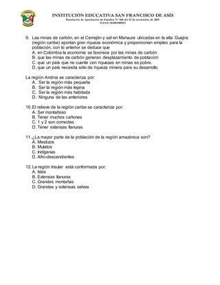 INSTITUCIÓN EDUCATIVA SAN FRANCISCO DE ASÍS
Resolución de Aprobación de Estudios N° 606 del 02 de noviembre de 2005
DANE:183001000923
9. Las minas de carbón, en el Cerrejón y sal en Manaure ubicadas en la alta Guajira
(región caribe) aportan gran riqueza económica y proporcionan empleo para la
población, con lo anterior se deduce que
A. en Colombia la economía se favorece por las minas de carbón
B. que las minas de carbón generan desplazamiento de población
C. que un país que no cuente con riquezas en minas es pobre.
D. que un país necesita sólo de riqueza minera para su desarrollo
La región Andina se caracteriza por:
A. Ser la región más pequeña
B. Ser la región más lejana
C. Ser la región más habitada
D. Ninguna de las anteriores
10.El relieve de la región caribe se caracteriza por:
A. Ser montañoso
B. Tener muchos cañones
C. 1 y 2 son correctas
D. Tener extensas llanuras
11.¿La mayor parte de la población de la región amazónica son?
A. Mestizos
B. Mulatos
C. Indígenas
D. Afro-descendientes
12.La región Insular está conformada por:
A. Islas
B. Extensas llanuras
C. Grandes montañas
D. Grandes y extensas selvas
 