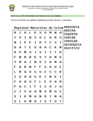 INSTITUCIÓN EDUCATIVA SAN FRANCISCO DE ASÍS
Resolución de Aprobación de Estudios N° 606 del 02 de noviembre de 2005
DANE:183001000923
SOPA DE LETRA REGIONES NATURALES DE COLOMBINA
Por favor Encontrar las palabras establecidas al lado derecho, y colorealas.
 