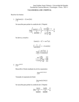 Juan Esteban Arana Valencia - Universidad del Quindío
Facultad de Ciencias Básicas y Tecnologías - Física - 2021-1
TALLER REGLA DE L’HOPITAL
Resolver los límites:
1. 𝑙𝑖𝑚
𝑥→
𝜋
4
(𝑡𝑎𝑛(𝑥) − 1) 𝑠𝑒𝑐(2𝑥)
Se reescribe para probar la condición de L’Hopital:
𝑙𝑖𝑚
𝑥→
𝜋
4
(
𝑡𝑎𝑛(𝑥) − 1
1
𝑠𝑒𝑐(2𝑥)
) =
𝑡𝑎𝑛 (
𝜋
4
) − 1
1
𝑠𝑒𝑐 (2
𝜋
4
)
=
0
0
Se deriva y resuelve:
(𝑡𝑎𝑛(𝑥) − 1)′
= 𝑠𝑒𝑐2(𝑥)
(
1
𝑠𝑒𝑐(2𝑥)
)
′
= −2 𝑠𝑖𝑛(2𝑥)
𝑙𝑖𝑚
𝑥→
𝜋
4
(
𝑠𝑒𝑐2(𝑥)
−2 𝑠𝑖𝑛(2𝑥)
)
𝑠𝑒𝑐2
(
𝜋
4
)
−2 𝑠𝑖𝑛 (2
𝜋
4
)
= −1
2. 𝑙𝑖𝑚
𝑥→0
𝑥𝑡𝑎𝑛(𝑥)
Reescribir el límite mediante ley de los exponentes:
𝑙𝑖𝑚
𝑥→0
𝑒𝑡𝑎𝑛(𝑥)𝑙𝑛(𝑥)
Tomando el exponente de Euler:
𝑙𝑖𝑚
𝑥→0
𝑡𝑎𝑛(𝑥) 𝑙𝑛(𝑥)
Se reescribe para probar la condición de L’Hopital:
𝑙𝑖𝑚
𝑥→0
𝑙𝑛(𝑥)
1
𝑡𝑎𝑛(𝑥)
=
𝑙𝑛(0)
1
𝑡𝑎𝑛(0)
=
0
0
 