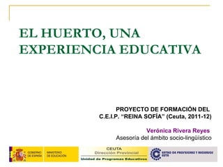 EL HUERTO, UNA EXPERIENCIA EDUCATIVA PROYECTO DE FORMACIÓN DEL  C.E.I.P. “REINA SOFÍA” (Ceuta, 2011-12) Verónica Rivera Reyes  Asesoría del ámbito socio-lingüístico 