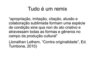 Tudo é um remix
“apropriação, imitação, citação, alusão e
colaboração sublimada formam uma espécie
de condição sine qua non do ato criativo e
atravessam todas as formas e gêneros no
campo da produção cultural”
(Jonathan Lethem, “Contra originalidade”, Ed.
Tumbona, 2010)
 