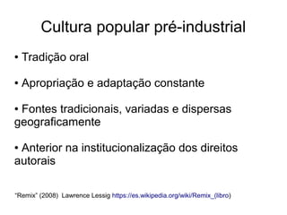 Cultura popular pré-industrial
● Tradição oral
● Apropriação e adaptação constante
● Fontes tradicionais, variadas e dispersas
geograficamente
● Anterior na institucionalização dos direitos
autorais
“Remix” (2008) Lawrence Lessig https://es.wikipedia.org/wiki/Remix_(libro)
 