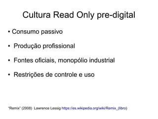 Cultura Read Only pre-digital
● Consumo passivo
● Produção profissional
● Fontes oficiais, monopólio industrial
● Restrições de controle e uso
“Remix” (2008) Lawrence Lessig https://es.wikipedia.org/wiki/Remix_(libro)
 