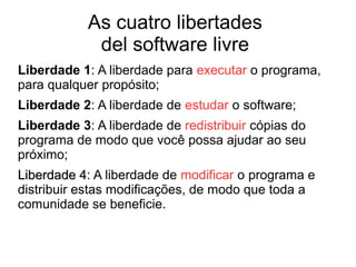 As cuatro libertades
del software livre
Liberdade 1: A liberdade para executar o programa,
para qualquer propósito;
Liberdade 2: A liberdade de estudar o software;
Liberdade 3: A liberdade de redistribuir cópias do
programa de modo que você possa ajudar ao seu
próximo;
Liberdade 4Liberdade 4: A liberdade de modificar o programa e
distribuir estas modificações, de modo que toda a
comunidade se beneficie.
 